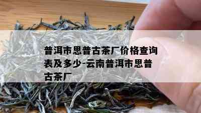 普洱市思普古茶厂价格查询表及多少-云南普洱市思普古茶厂