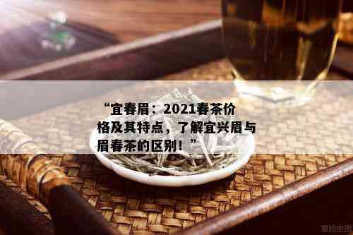 “宜春眉：2021春茶价格及其特点，了解宜兴眉与眉春茶的区别！”