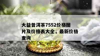 大益普洱茶7552价格图片及价格表大全，最新价格查询