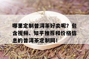 哪里定制普洱茶好卖呢？包含视频、知乎推荐和价格信息的普洱茶定制网！