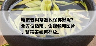 箱装普洱茶怎么保存好呢？全方位指南，含视频和图片，整箱茶如何存放。