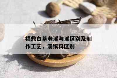 福鼎白茶老溪与溪区别及制作工艺，溪镇料区别