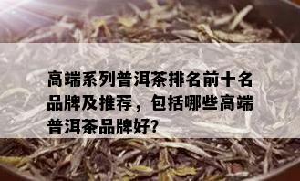 高端系列普洱茶排名前十名品牌及推荐，包括哪些高端普洱茶品牌好？