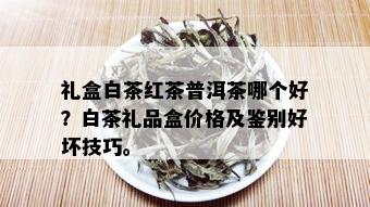 礼盒白茶红茶普洱茶哪个好？白茶礼品盒价格及鉴别好坏技巧。