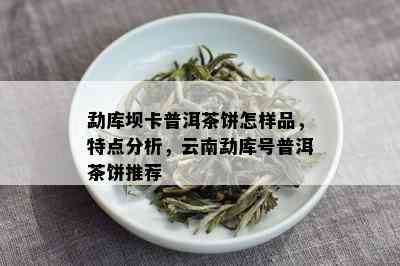 勐库坝卡普洱茶饼怎样品，特点分析，云南勐库号普洱茶饼推荐