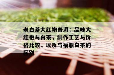 老白茶大红袍普洱：品味大红袍与白茶，制作工艺与价格比较，以及与福鼎白茶的区别