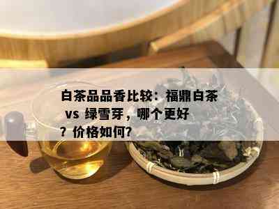 白茶品品香比较：福鼎白茶 vs 绿雪芽，哪个更好？价格如何？