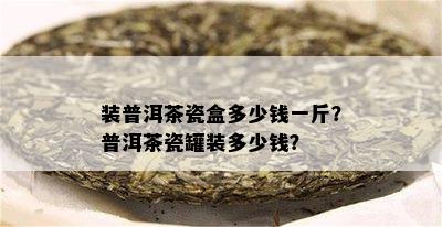 装普洱茶瓷盒多少钱一斤？普洱茶瓷罐装多少钱？