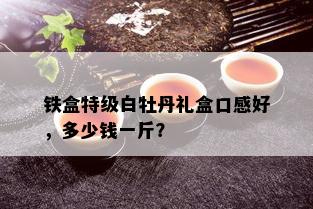 铁盒特级白牡丹礼盒口感好，多少钱一斤？