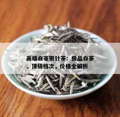 高端白毫银针茶：极品白茶，顶级档次，价格全解析