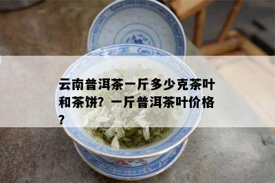 云南普洱茶一斤多少克茶叶和茶饼？一斤普洱茶叶价格？