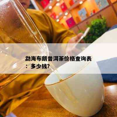 勐海布朗普洱茶价格查询表：多少钱？