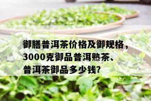 御膳普洱茶价格及御规格，3000克御品普洱熟茶、普洱茶御品多少钱？