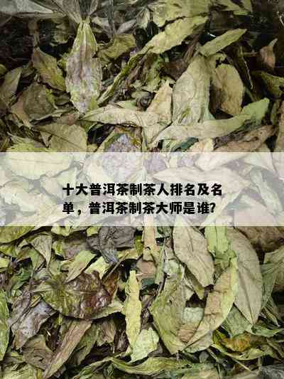 十大普洱茶制茶人排名及名单，普洱茶制茶大师是谁？