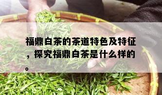 福鼎白茶的茶道特色及特征，探究福鼎白茶是什么样的。