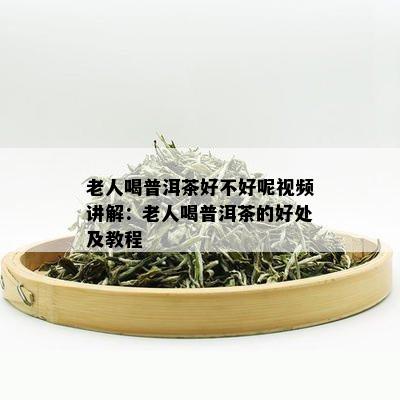 老人喝普洱茶好不好呢视频讲解：老人喝普洱茶的好处及教程