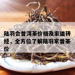 陆羽会普洱茶价格及家谱砖经，全方位了解陆羽家普茶价