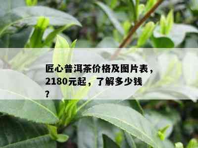 匠心普洱茶价格及图片表，2180元起，了解多少钱？