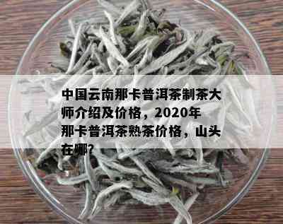 中国云南那卡普洱茶制茶大师介绍及价格，2020年那卡普洱茶熟茶价格，山头在哪？