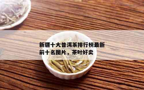 新疆十大普洱茶排行榜最新前十名图片，茶叶好卖