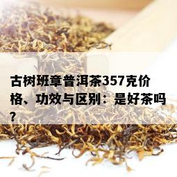 古树班章普洱茶357克价格、功效与区别：是好茶吗？