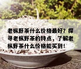 老枞野茶什么价格更好？探寻老枞野茶的特点，了解老枞野茶什么价格能买到！