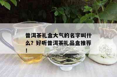 普洱茶礼盒大气的名字叫什么？好听普洱茶礼品盒推荐！