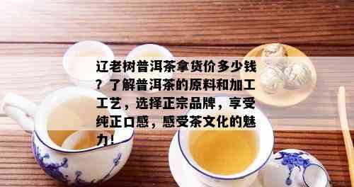 辽老树普洱茶拿货价多少钱？了解普洱茶的原料和加工工艺，选择正宗品牌，享受纯正口感，感受茶文化的魅力！