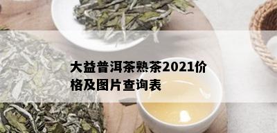 大益普洱茶熟茶2021价格及图片查询表