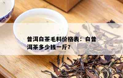 普洱白茶毛料价格表：白普洱茶多少钱一斤？