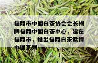 福鼎市中国白茶协会会长揭牌福鼎中国白茶中心，建在福鼎市，推出福鼎白茶读懂中国系列