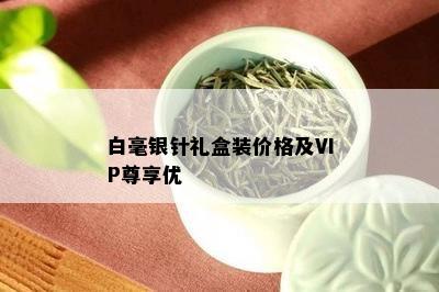 白毫银针礼盒装价格及VIP尊享优