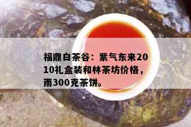 福鼎白茶谷：紫气东来2010礼盒装和林茶坊价格，雨300克茶饼。