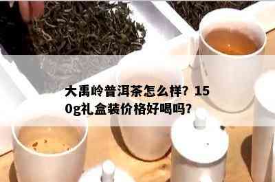 大禹岭普洱茶怎么样？150g礼盒装价格好喝吗？