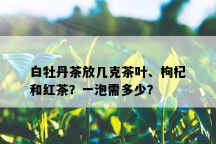 白牡丹茶放几克茶叶、枸杞和红茶？一泡需多少？