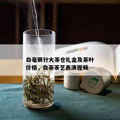 白毫银针大茶仓礼盒及茶叶价格，白茶茶艺表演视频