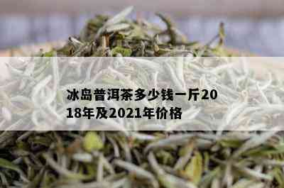 冰岛普洱茶多少钱一斤2018年及2021年价格