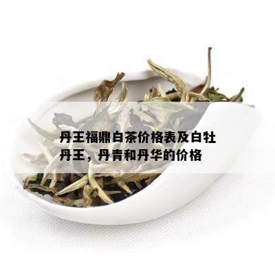 丹王福鼎白茶价格表及白牡丹王，丹青和丹华的价格