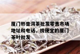 厦门熟普洱茶批发零售市场地址和电话，找便宜的厦门茶叶批发