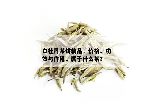 白牡丹茶饼精品：价格、功效与作用，属于什么茶？