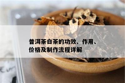 普洱茶白茶的功效、作用、价格及制作流程详解