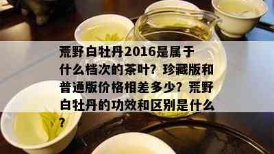 荒野白牡丹2016是属于什么档次的茶叶？珍藏版和普通版价格相差多少？荒野白牡丹的功效和区别是什么？