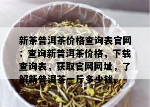 新茶普洱茶价格查询表官网：查询新普洱茶价格，下载查询表，获取官网网址，了解新普洱茶一斤多少钱。