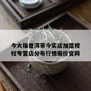 今大福普洱茶今实店加盟授权专营店分布行情报价官网