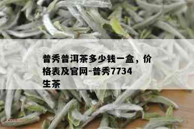 普秀普洱茶多少钱一盒，价格表及官网-普秀7734生茶