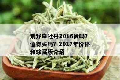 荒野白牡丹2016贵吗？值得买吗？2017年价格和珍藏版介绍