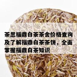 茶思福鼎白茶茶舍价格查询及了解福鼎白茶茶饼，全面掌握福鼎白茶知识