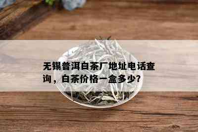 无锡普洱白茶厂地址电话查询，白茶价格一盒多少？