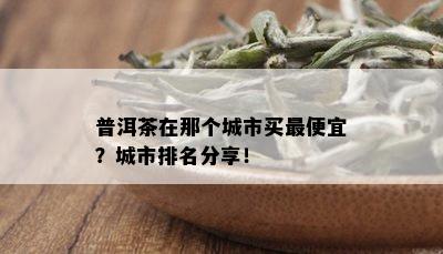 普洱茶在那个城市买更便宜？城市排名分享！