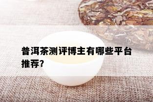 普洱茶测评博主有哪些平台推荐？